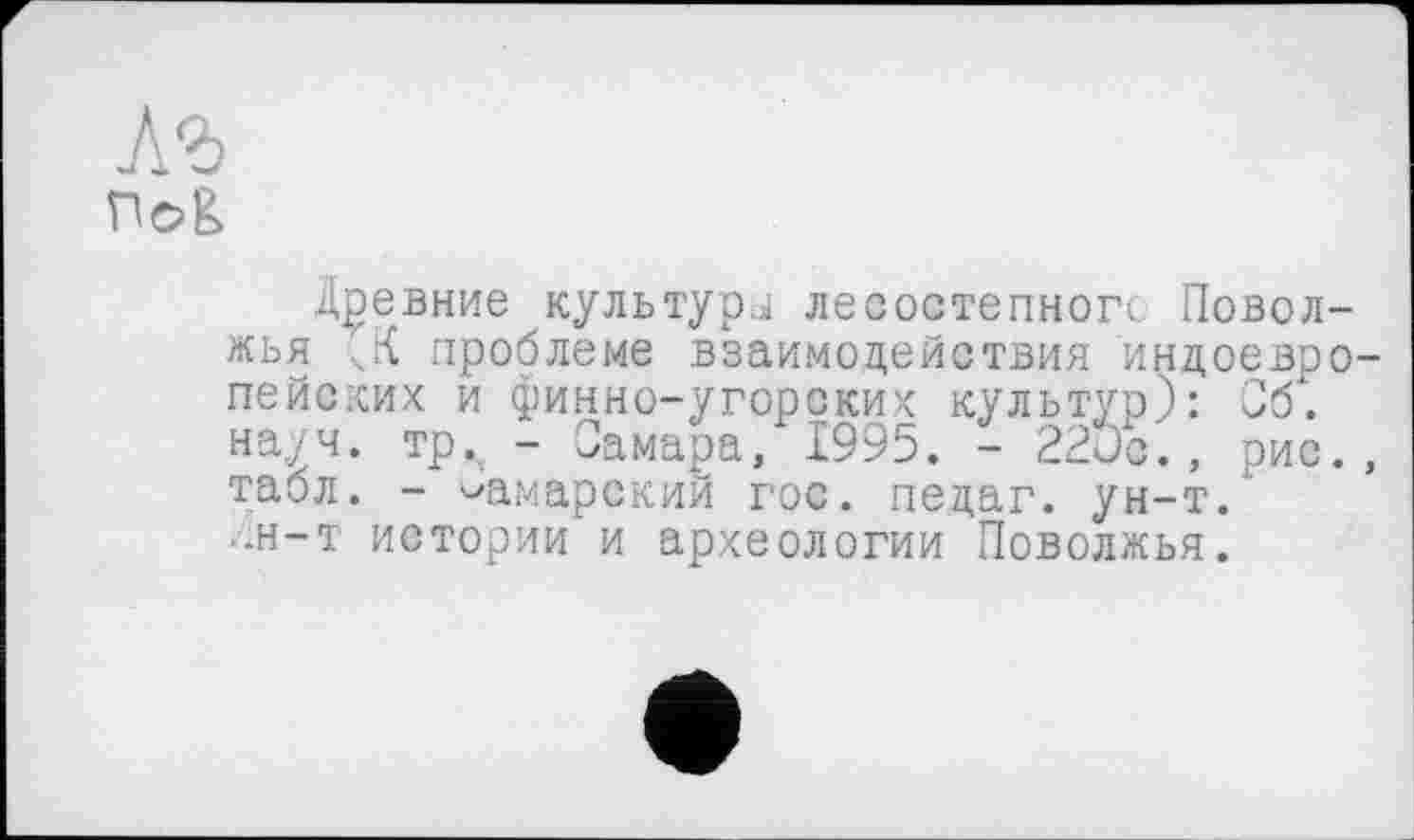 ﻿Аг
nog
Древние культура лесостепного Поволжья ...К проблеме взаимодействия индоевропейских и финно-угорских культур): Об. науч, тр^ - Самара, 1995. - 220с., рис., табл. - самарский гос. педаг. ун-т." •он—т истории и археологии Поволжья.